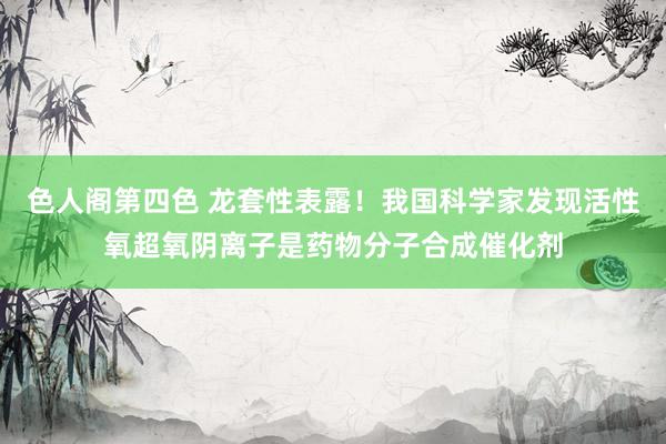 色人阁第四色 龙套性表露！我国科学家发现活性氧超氧阴离子是药物分子合成催化剂
