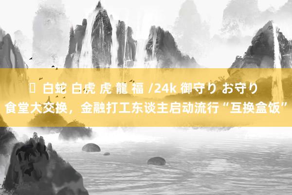 ✨白蛇 白虎 虎 龍 福 /24k 御守り お守り 食堂大交换，金融打工东谈主启动流行“互换盒饭”