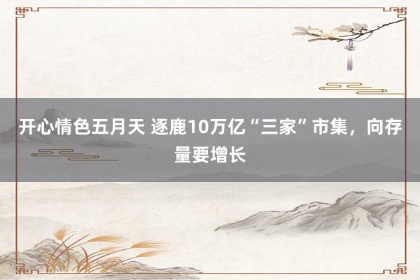 开心情色五月天 逐鹿10万亿“三家”市集，向存量要增长