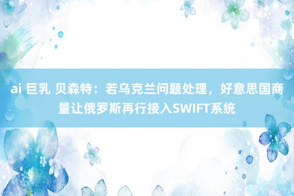ai 巨乳 贝森特：若乌克兰问题处理，好意思国商量让俄罗斯再行接入SWIFT系统